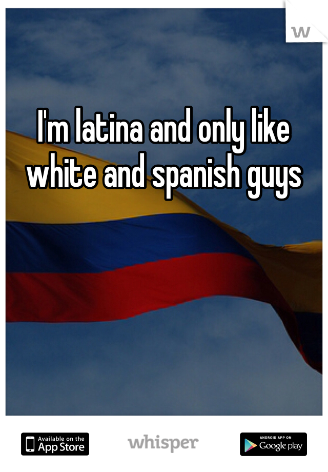 I'm latina and only like white and spanish guys 