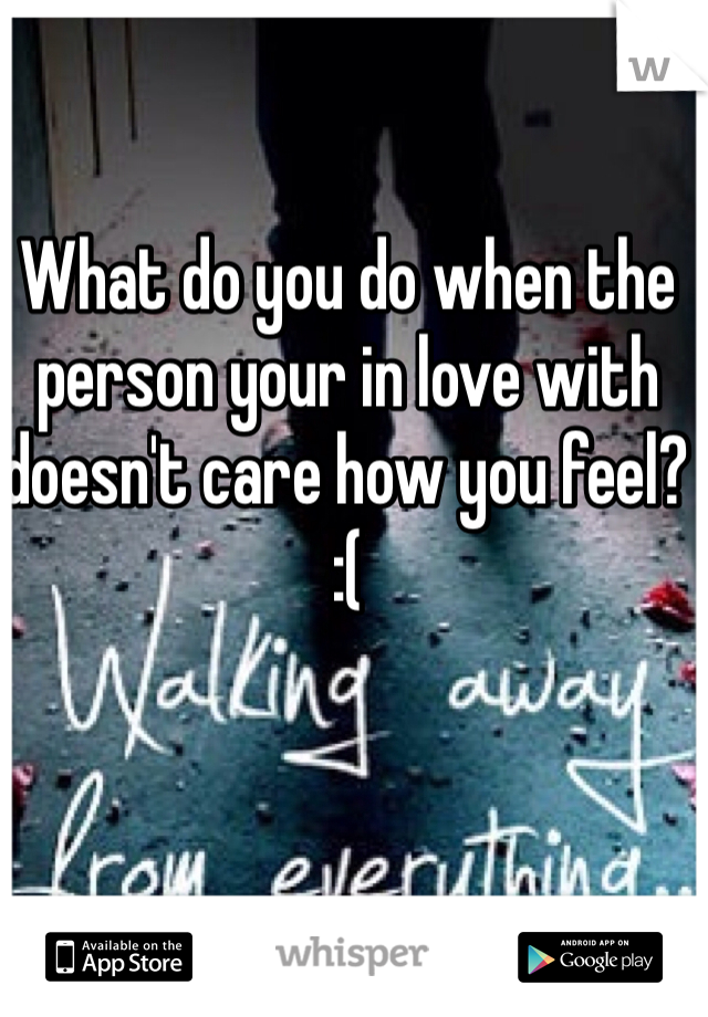 What do you do when the person your in love with doesn't care how you feel? :(