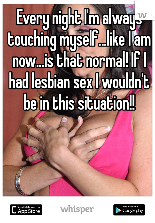 Every night I'm always touching myself...like I am now...is that normal! If I had lesbian sex I wouldn't be in this situation!! 