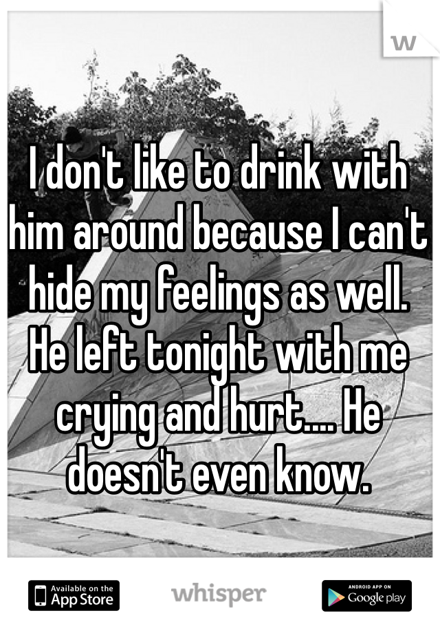 I don't like to drink with him around because I can't hide my feelings as well.
He left tonight with me crying and hurt.... He doesn't even know.