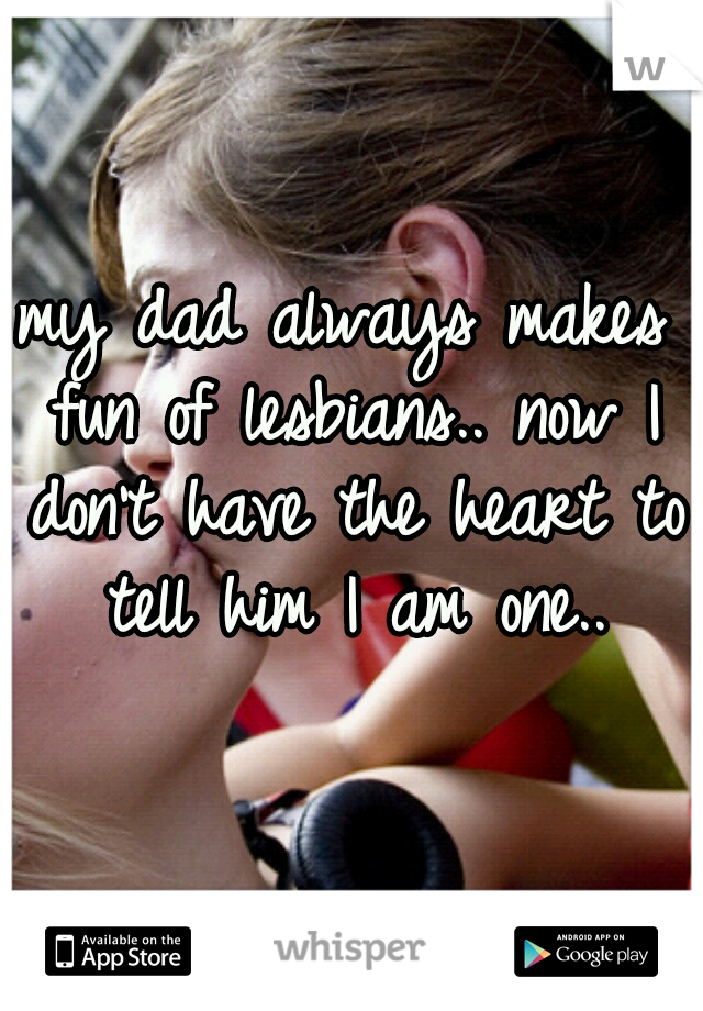 my dad always makes fun of lesbians.. now I don't have the heart to tell him I am one..