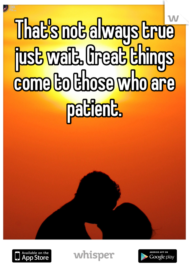 That's not always true just wait. Great things come to those who are patient. 