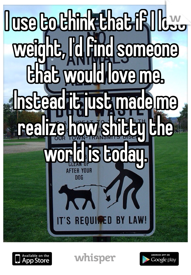 I use to think that if I lost weight, I'd find someone that would love me. Instead it just made me realize how shitty the world is today. 