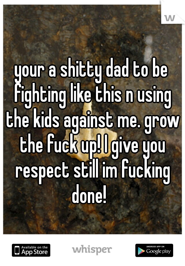 your a shitty dad to be fighting like this n using the kids against me. grow the fuck up! I give you respect still im fucking done!  