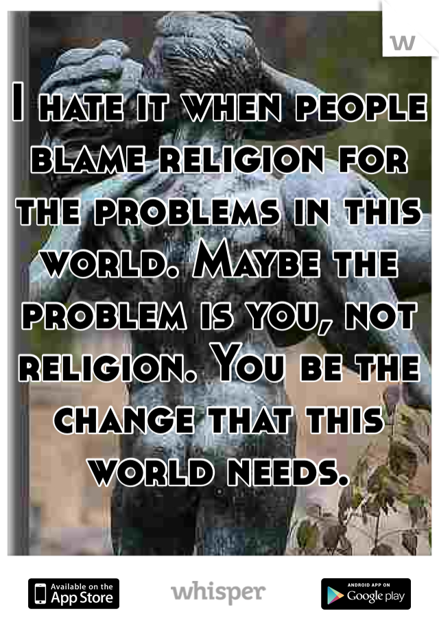 I hate it when people blame religion for the problems in this world. Maybe the problem is you, not religion. You be the change that this world needs. 