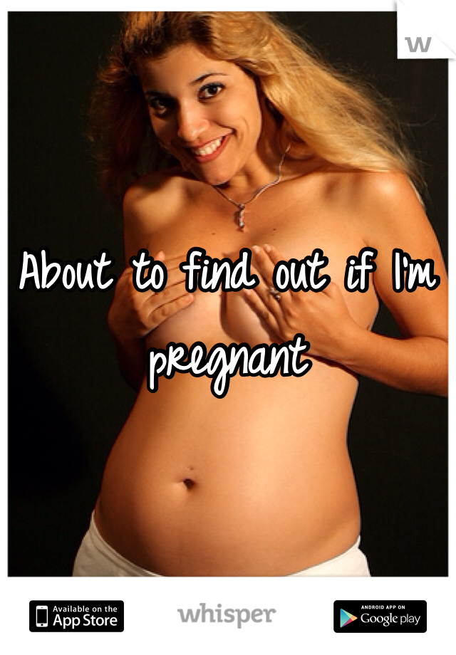 About to find out if I'm pregnant