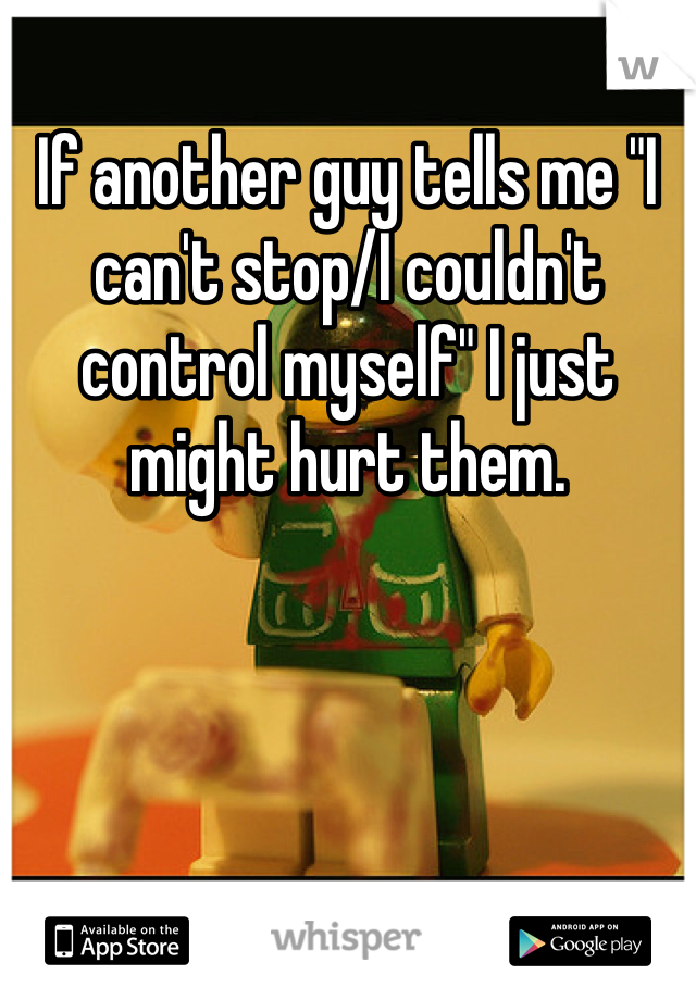 If another guy tells me "I can't stop/I couldn't control myself" I just might hurt them.