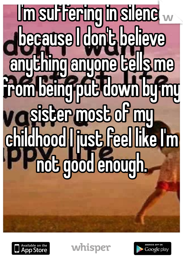 I'm suffering in silence because I don't believe anything anyone tells me from being put down by my sister most of my childhood I just feel like I'm not good enough. 