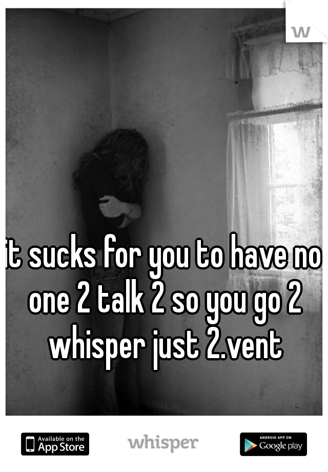 it sucks for you to have no one 2 talk 2 so you go 2 whisper just 2.vent