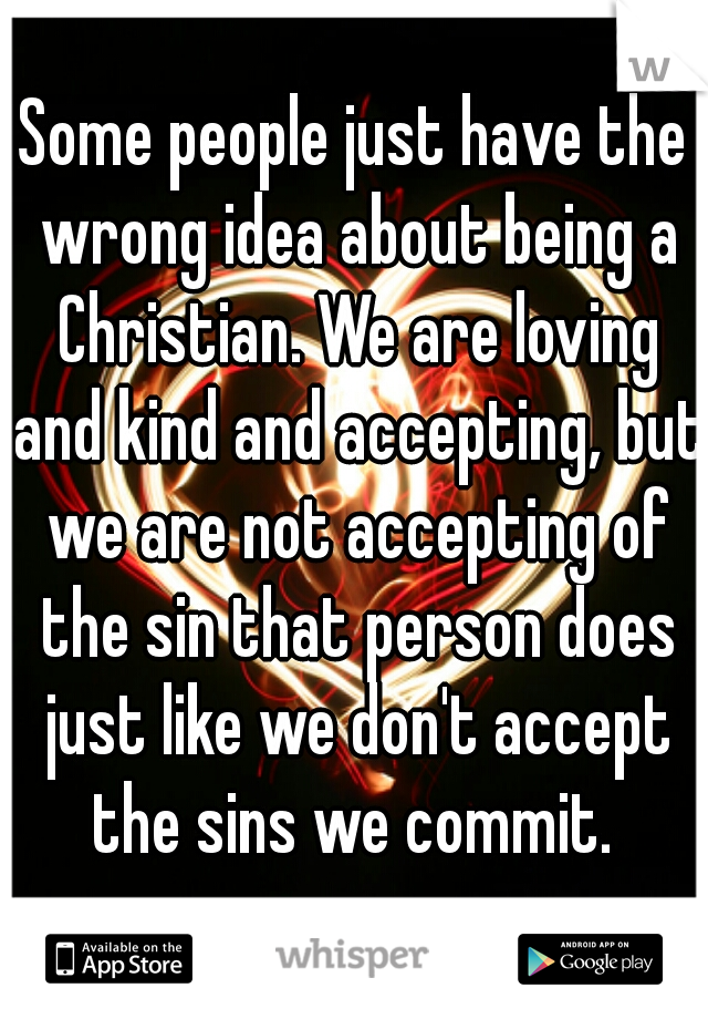 Some people just have the wrong idea about being a Christian. We are loving and kind and accepting, but we are not accepting of the sin that person does just like we don't accept the sins we commit. 