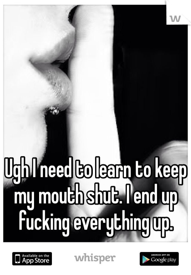 Ugh I need to learn to keep my mouth shut. I end up fucking everything up.