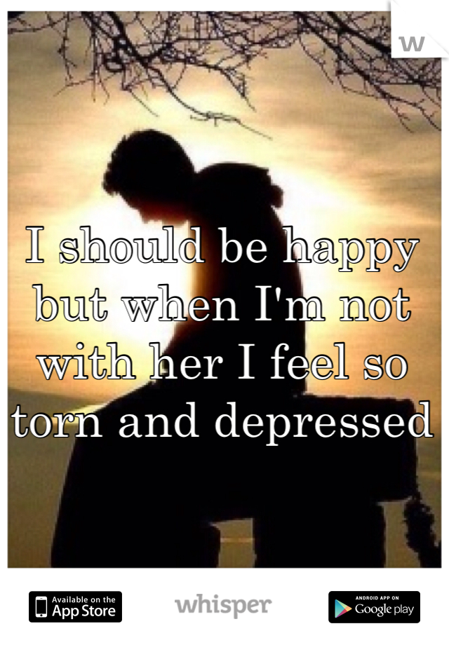 I should be happy but when I'm not with her I feel so torn and depressed