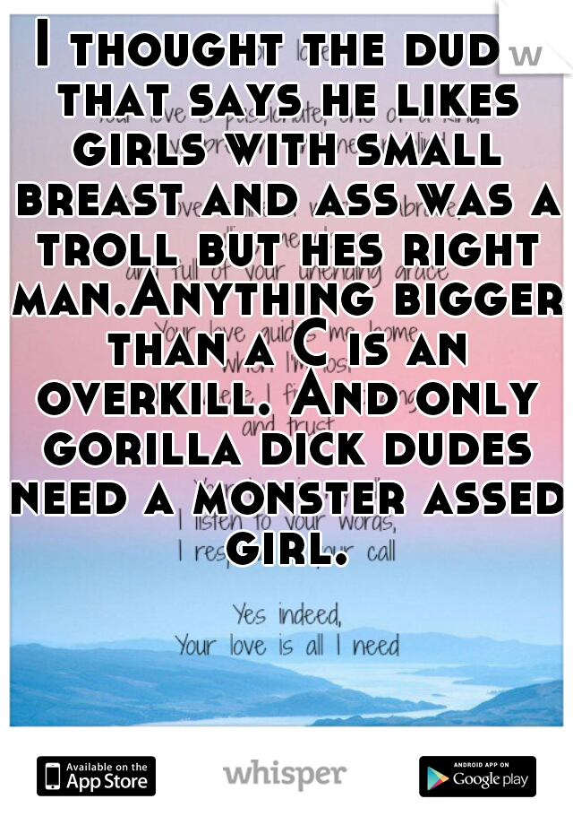 I thought the dude that says he likes girls with small breast and ass was a troll but hes right man.Anything bigger than a C is an overkill. And only gorilla dick dudes need a monster assed girl.