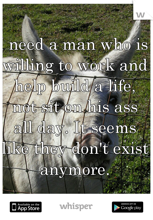 I need a man who is willing to work and help build a life, not sit on his ass all day. It seems like they don't exist anymore.