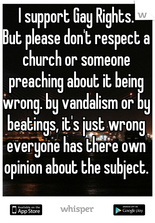 I support Gay Rights.
But please don't respect a church or someone preaching about it being wrong. by vandalism or by beatings, it's just wrong everyone has there own opinion about the subject.