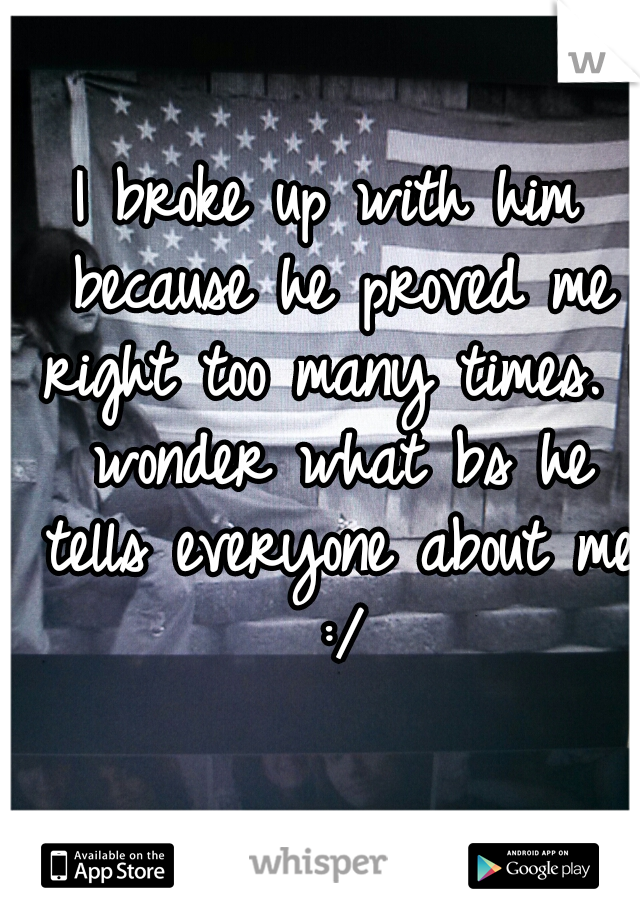 I broke up with him because he proved me right too many times. I wonder what bs he tells everyone about me :/