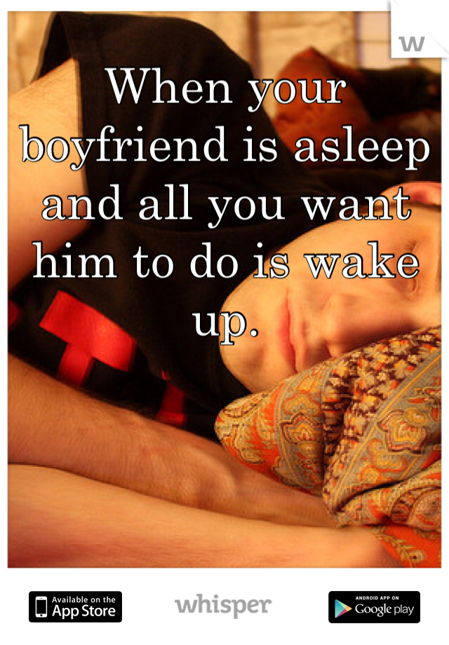 When your boyfriend is asleep and all you want him to do is wake up. 