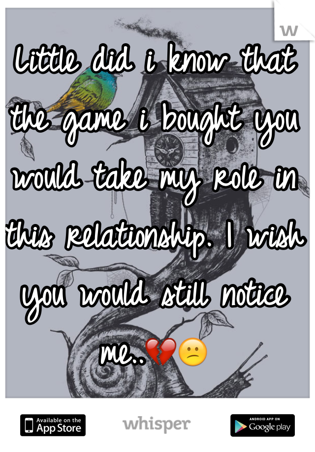 Little did i know that the game i bought you would take my role in this relationship. I wish you would still notice me..💔😕