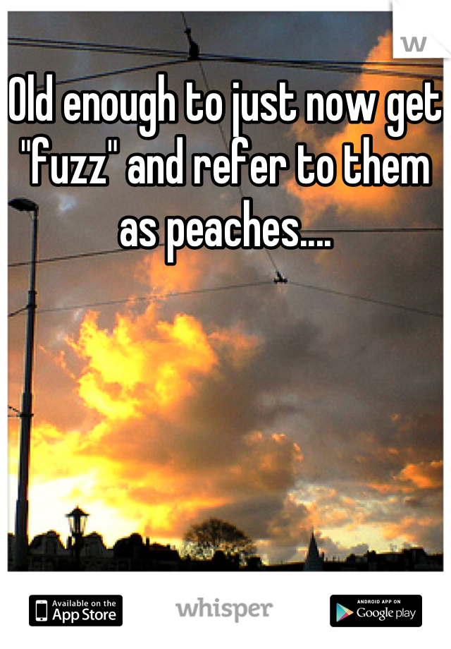 Old enough to just now get "fuzz" and refer to them as peaches....