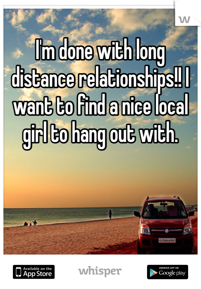 I'm done with long distance relationships!! I want to find a nice local girl to hang out with.