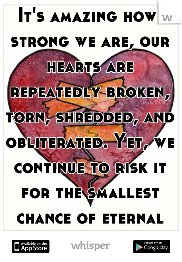 It's amazing how strong we are, our hearts are repeatedly broken, torn, shredded, and obliterated. Yet, we continue to risk it for the smallest chance of eternal happiness. 