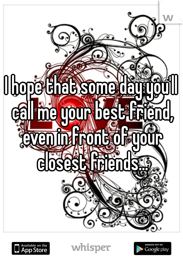 I hope that some day you'll call me your best friend, even in front of your closest friends...