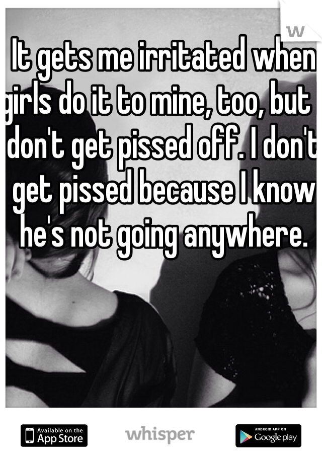 It gets me irritated when girls do it to mine, too, but I don't get pissed off. I don't get pissed because I know he's not going anywhere. 