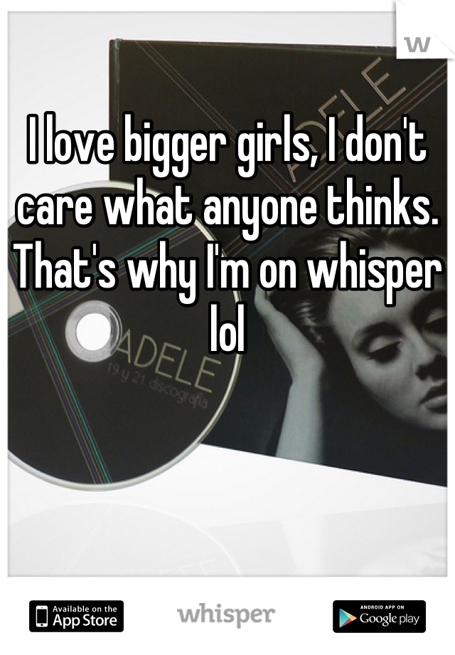 I love bigger girls, I don't care what anyone thinks. That's why I'm on whisper lol