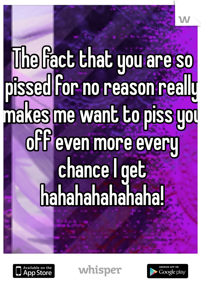 The fact that you are so pissed for no reason really makes me want to piss you off even more every chance I get hahahahahahaha!