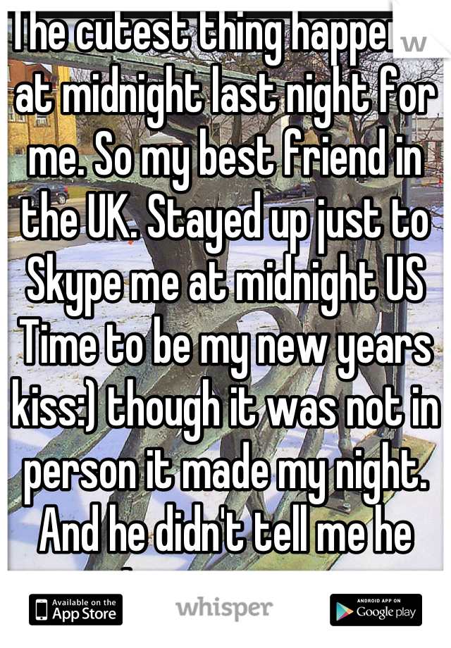 The cutest thing happened at midnight last night for me. So my best friend in the UK. Stayed up just to Skype me at midnight US Time to be my new years kiss:) though it was not in person it made my night. And he didn't tell me he was. It was a surprise 