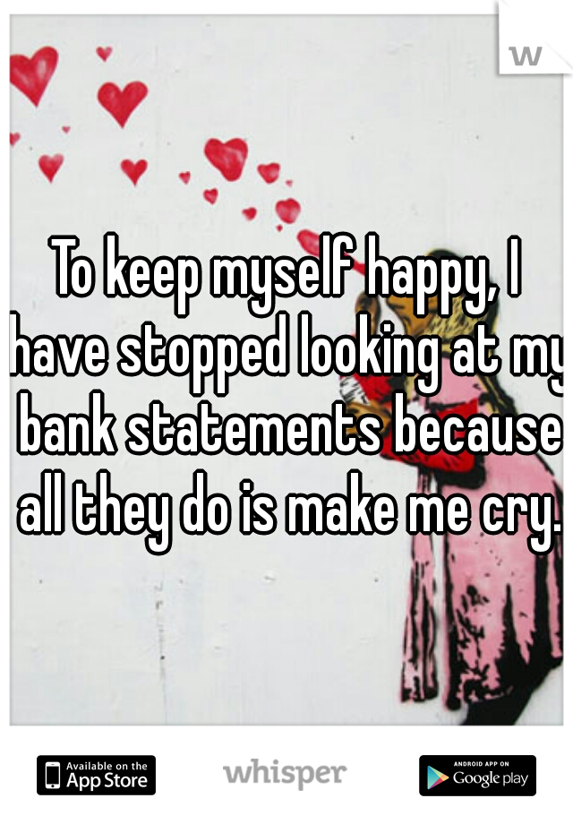 To keep myself happy, I have stopped looking at my bank statements because all they do is make me cry.