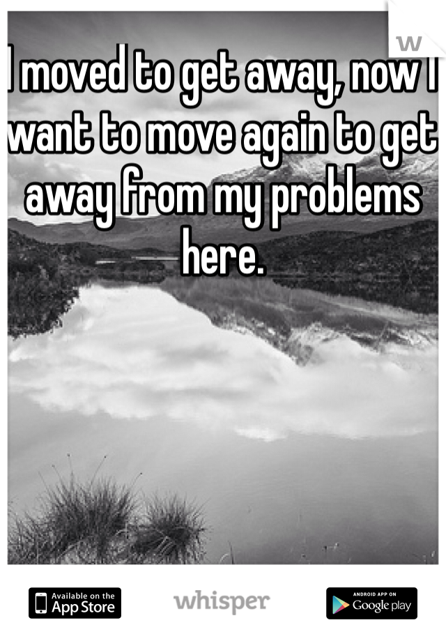 I moved to get away, now I want to move again to get away from my problems here. 