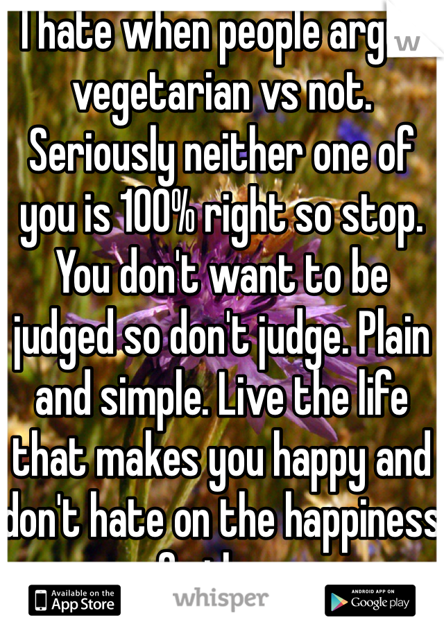 I hate when people argue vegetarian vs not. Seriously neither one of you is 100% right so stop. You don't want to be judged so don't judge. Plain and simple. Live the life that makes you happy and don't hate on the happiness of others.