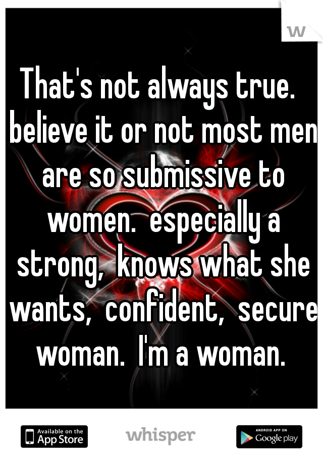 That's not always true.  believe it or not most men are so submissive to women.  especially a strong,  knows what she wants,  confident,  secure woman.  I'm a woman. 