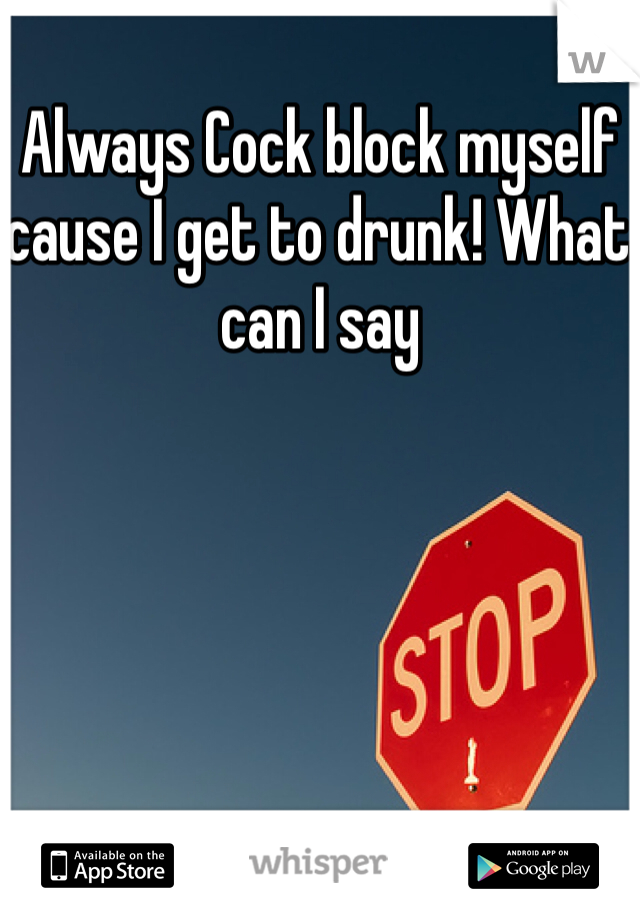 Always Cock block myself cause I get to drunk! What can I say 