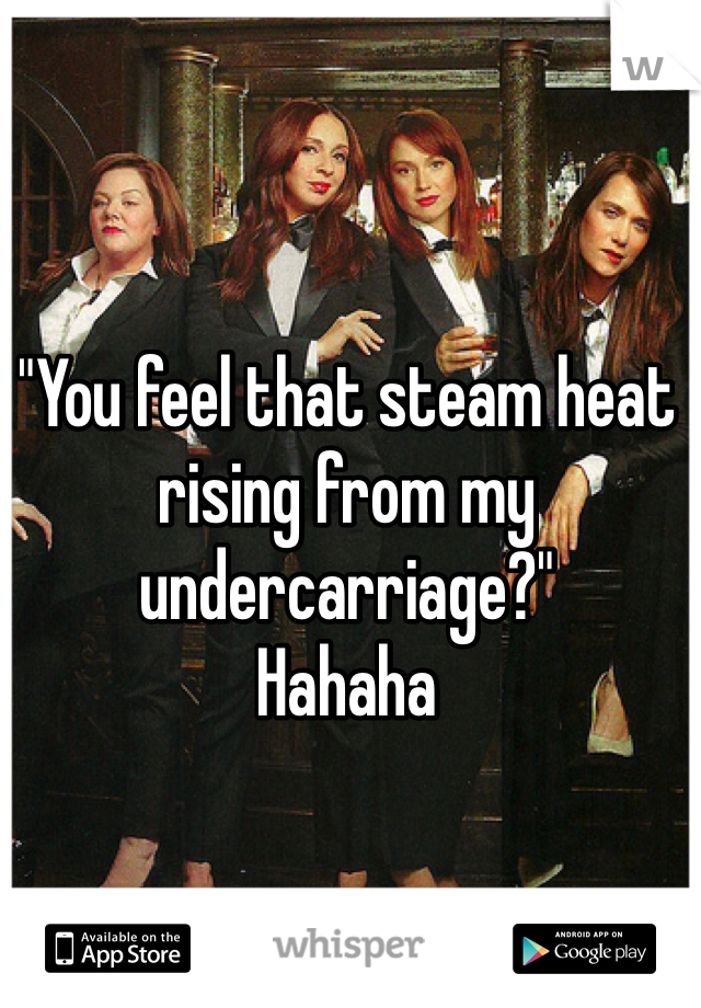 "You feel that steam heat rising from my undercarriage?"
Hahaha 