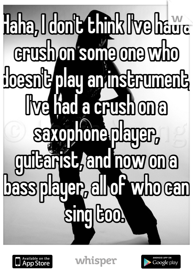 Haha, I don't think I've had a crush on some one who doesn't play an instrument, I've had a crush on a saxophone player, guitarist, and now on a bass player, all of who can sing too. 