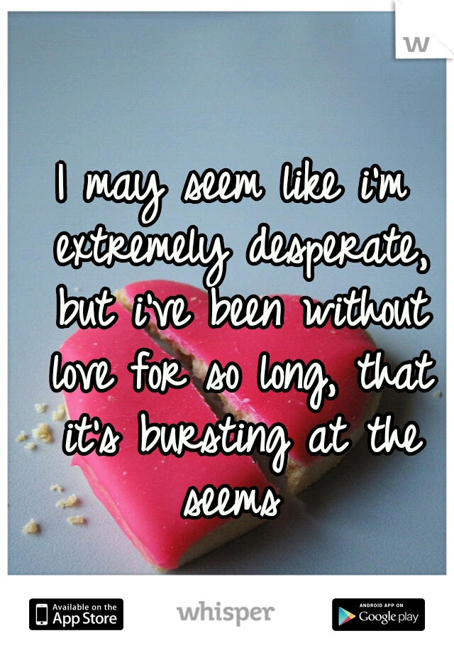 I may seem like i'm extremely desperate, but i've been without love for so long, that it's bursting at the seems 