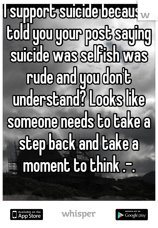 I support suicide because I told you your post saying suicide was selfish was rude and you don't understand? Looks like someone needs to take a step back and take a moment to think .-.