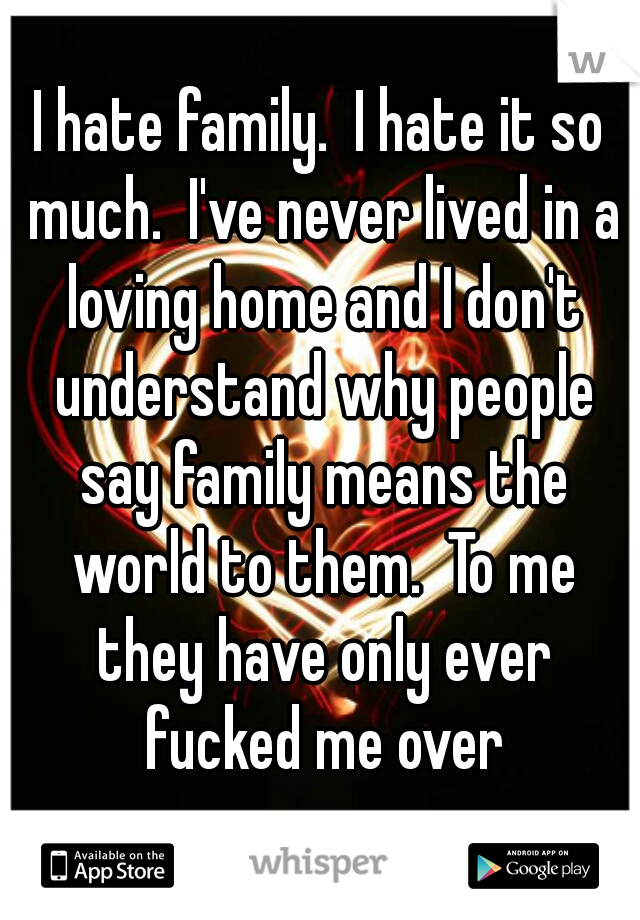 I hate family.  I hate it so much.  I've never lived in a loving home and I don't understand why people say family means the world to them.  To me they have only ever fucked me over