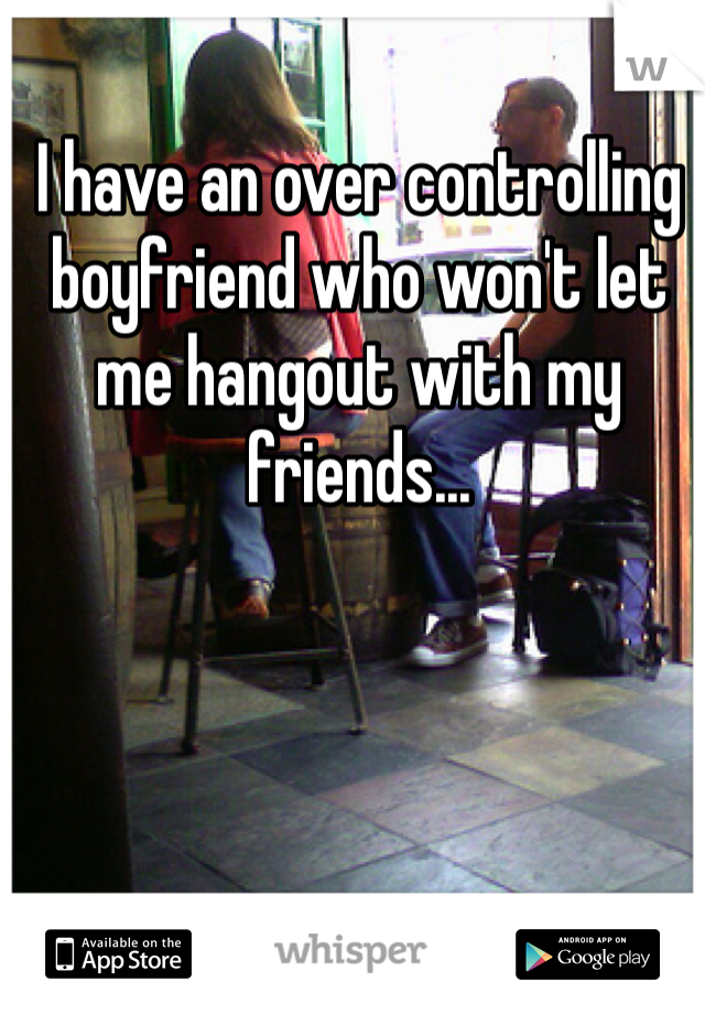 I have an over controlling boyfriend who won't let me hangout with my friends... 