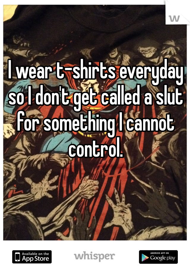 I wear t-shirts everyday so I don't get called a slut for something I cannot control.