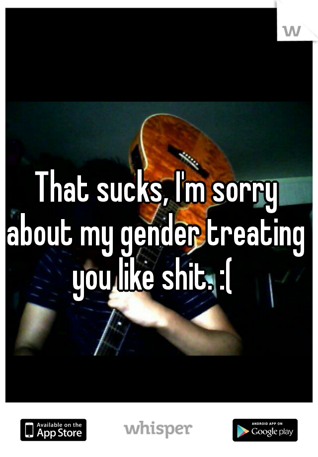  That sucks, I'm sorry about my gender treating you like shit. :( 