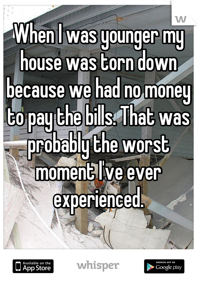 When I was younger my house was torn down because we had no money to pay the bills. That was probably the worst moment I've ever experienced.