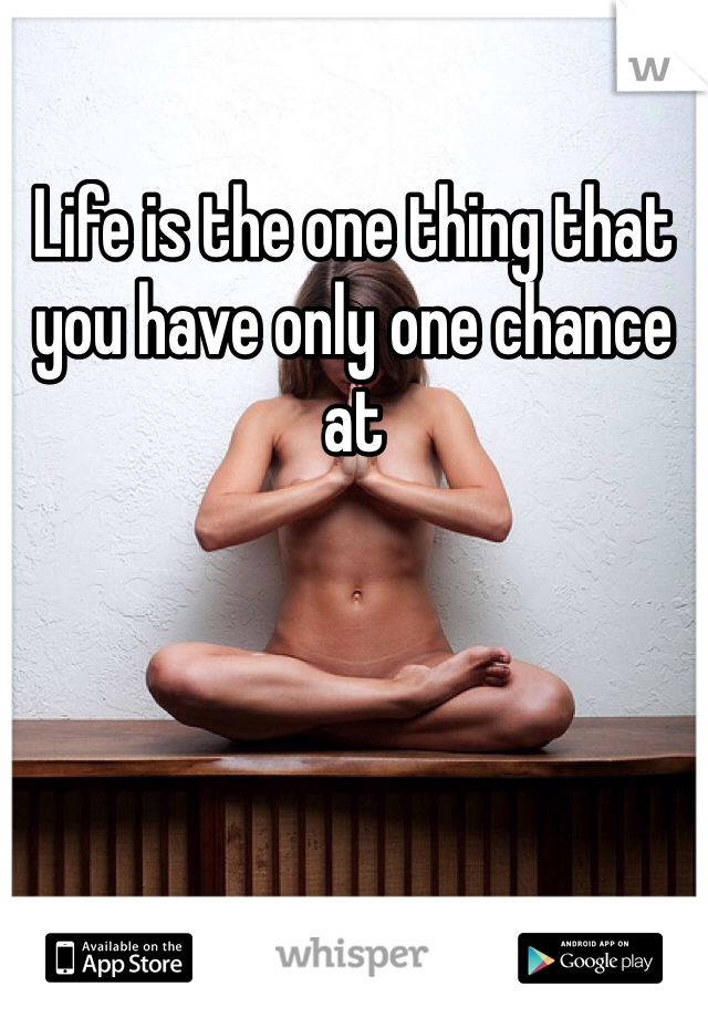 Life is the one thing that you have only one chance at