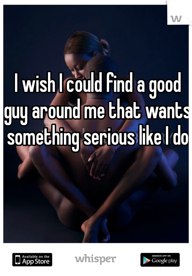 I wish I could find a good guy around me that wants something serious like I do