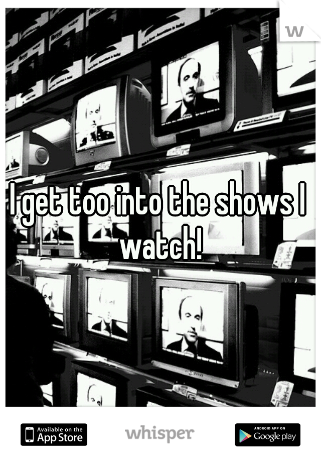 I get too into the shows I watch!