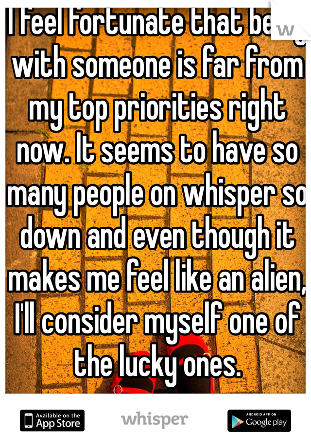 I feel fortunate that being with someone is far from my top priorities right now. It seems to have so many people on whisper so down and even though it makes me feel like an alien, I'll consider myself one of the lucky ones.