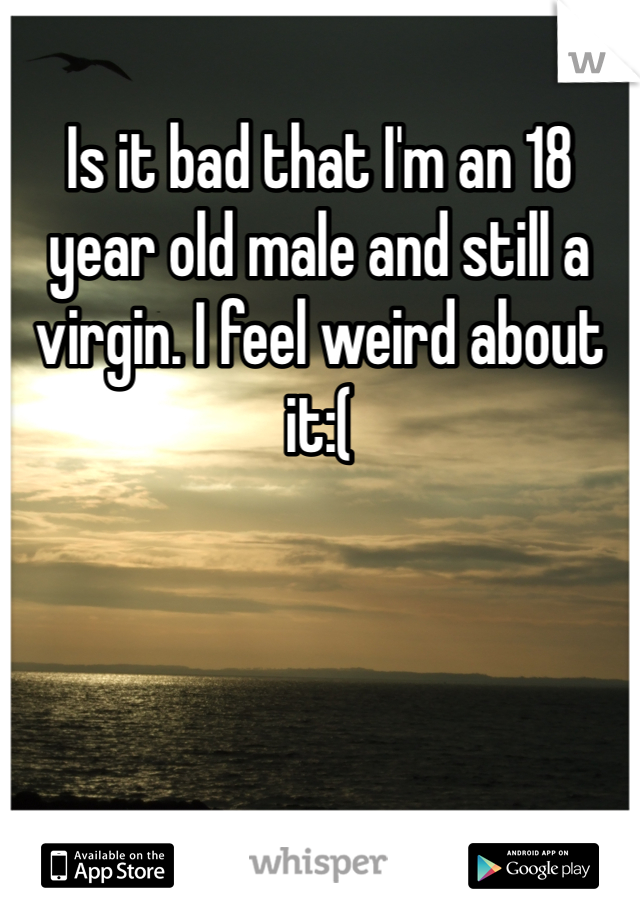 Is it bad that I'm an 18 year old male and still a virgin. I feel weird about it:(