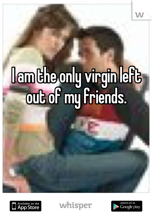 I am the only virgin left out of my friends.